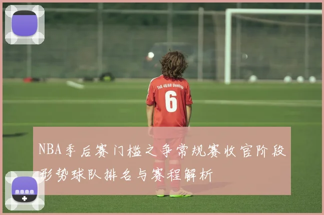 NBA季后赛门槛之争常规赛收官阶段形势球队排名与赛程解析